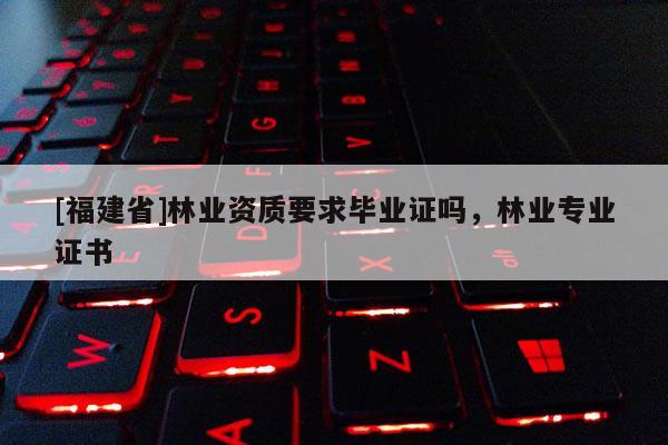 [福建省]林業(yè)資質(zhì)要求畢業(yè)證嗎，林業(yè)專業(yè)證書