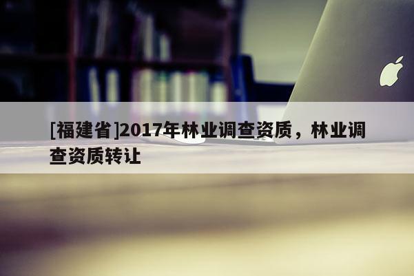 [福建省]2017年林業(yè)調查資質，林業(yè)調查資質轉讓