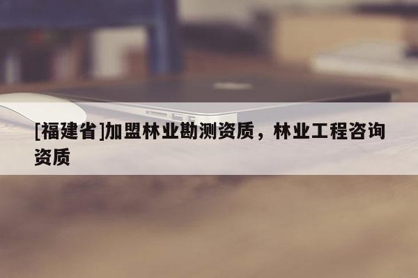 [福建省]加盟林業(yè)勘測資質(zhì)，林業(yè)工程咨詢資質(zhì)