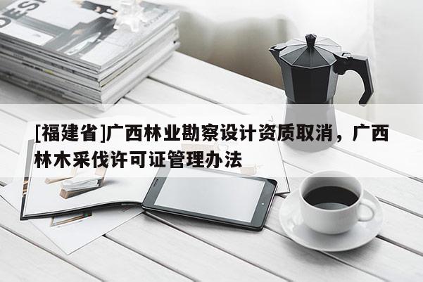 [福建省]廣西林業(yè)勘察設(shè)計資質(zhì)取消，廣西林木采伐許可證管理辦法