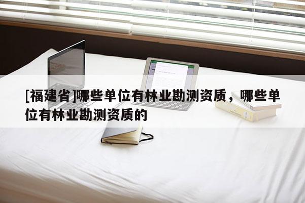 [福建省]哪些單位有林業(yè)勘測資質(zhì)，哪些單位有林業(yè)勘測資質(zhì)的