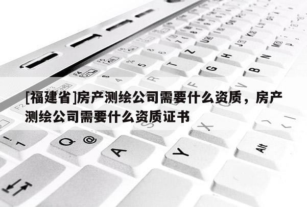 [福建省]房產(chǎn)測繪公司需要什么資質(zhì)，房產(chǎn)測繪公司需要什么資質(zhì)證書