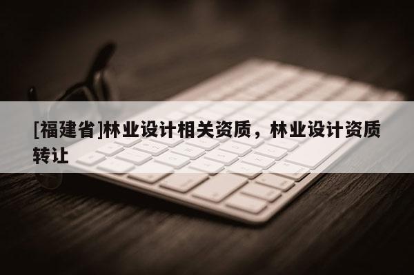 [福建省]林業(yè)設(shè)計(jì)相關(guān)資質(zhì)，林業(yè)設(shè)計(jì)資質(zhì)轉(zhuǎn)讓