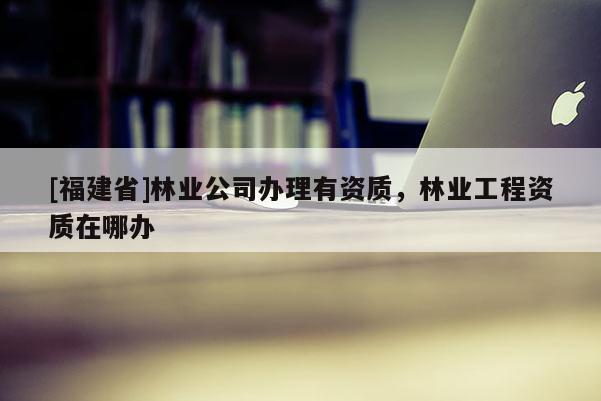 [福建省]林業(yè)公司辦理有資質(zhì)，林業(yè)工程資質(zhì)在哪辦