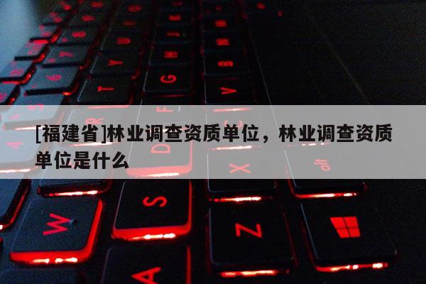 [福建省]林業(yè)調(diào)查資質(zhì)單位，林業(yè)調(diào)查資質(zhì)單位是什么