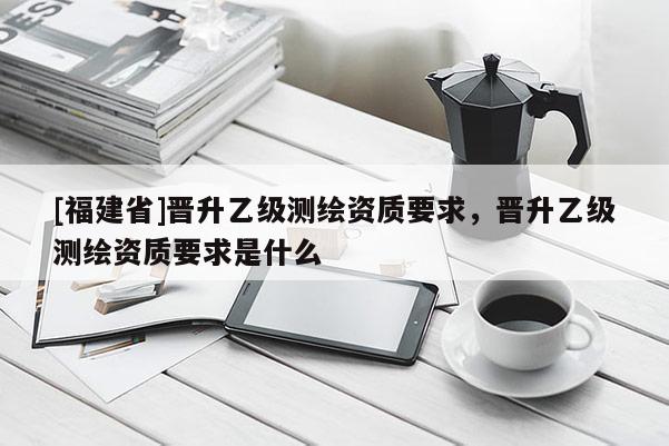 [福建省]晉升乙級測繪資質(zhì)要求，晉升乙級測繪資質(zhì)要求是什么