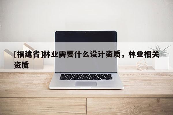 [福建省]林業(yè)需要什么設(shè)計資質(zhì)，林業(yè)相關(guān)資質(zhì)