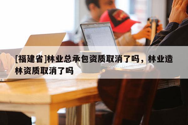 [福建省]林業(yè)總承包資質(zhì)取消了嗎，林業(yè)造林資質(zhì)取消了嗎