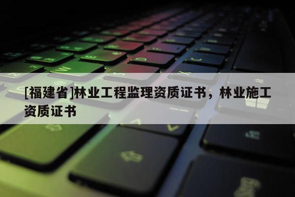 [福建省]林業(yè)工程監(jiān)理資質(zhì)證書，林業(yè)施工資質(zhì)證書