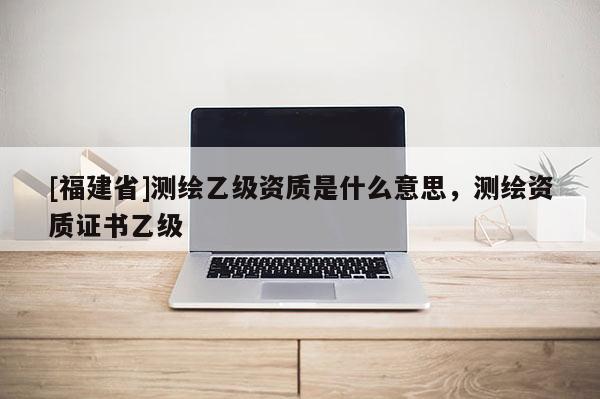 [福建省]測繪乙級資質(zhì)是什么意思，測繪資質(zhì)證書乙級