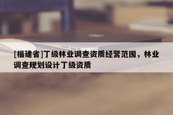 [福建省]丁級(jí)林業(yè)調(diào)查資質(zhì)經(jīng)營(yíng)范圍，林業(yè)調(diào)查規(guī)劃設(shè)計(jì)丁級(jí)資質(zhì)