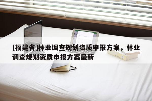 [福建省]林業(yè)調(diào)查規(guī)劃資質(zhì)申報(bào)方案，林業(yè)調(diào)查規(guī)劃資質(zhì)申報(bào)方案最新