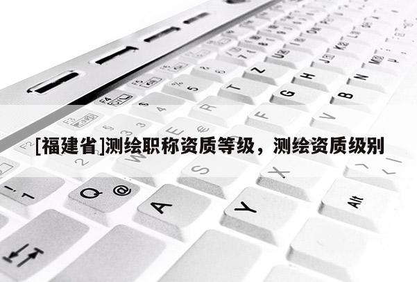 [福建省]測繪職稱資質等級，測繪資質級別