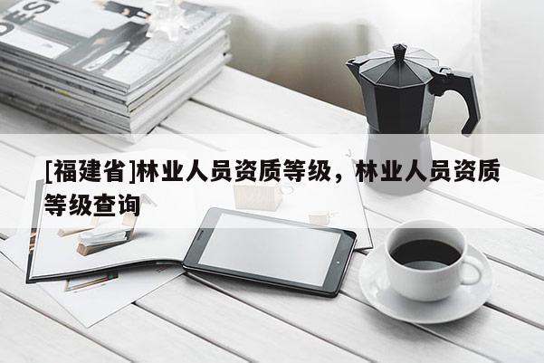 [福建省]林業(yè)人員資質(zhì)等級，林業(yè)人員資質(zhì)等級查詢