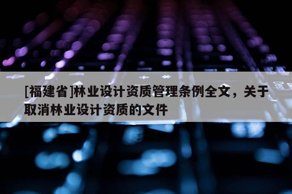 [福建省]林業(yè)設(shè)計(jì)資質(zhì)管理?xiàng)l例全文，關(guān)于取消林業(yè)設(shè)計(jì)資質(zhì)的文件