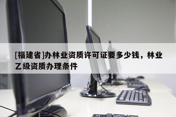[福建省]辦林業(yè)資質(zhì)許可證要多少錢，林業(yè)乙級資質(zhì)辦理?xiàng)l件