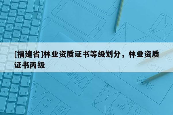 [福建省]林業(yè)資質(zhì)證書等級(jí)劃分，林業(yè)資質(zhì)證書丙級(jí)