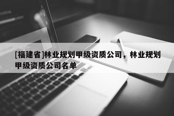 [福建省]林業(yè)規(guī)劃甲級(jí)資質(zhì)公司，林業(yè)規(guī)劃甲級(jí)資質(zhì)公司名單