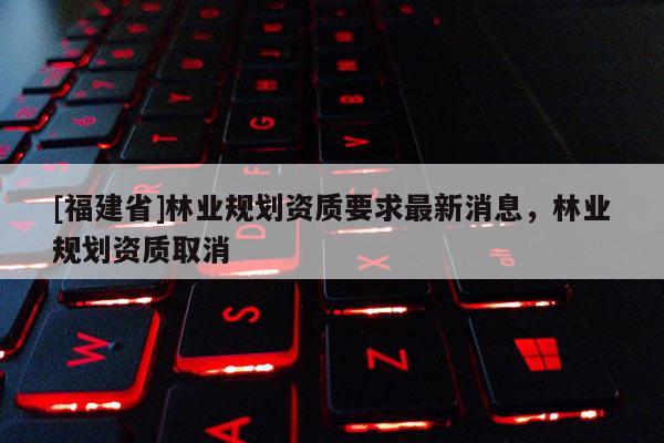 [福建省]林業(yè)規(guī)劃資質(zhì)要求最新消息，林業(yè)規(guī)劃資質(zhì)取消