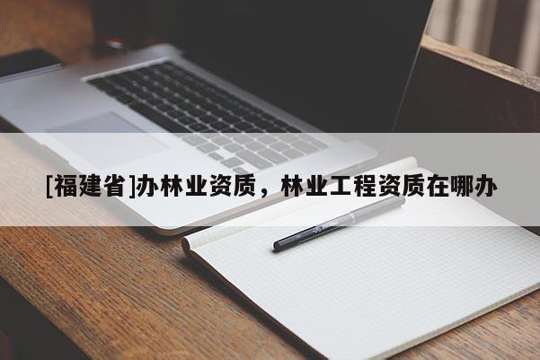 [福建省]辦林業(yè)資質(zhì)，林業(yè)工程資質(zhì)在哪辦