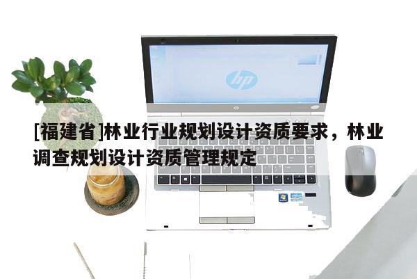 [福建省]林業(yè)行業(yè)規(guī)劃設(shè)計(jì)資質(zhì)要求，林業(yè)調(diào)查規(guī)劃設(shè)計(jì)資質(zhì)管理規(guī)定