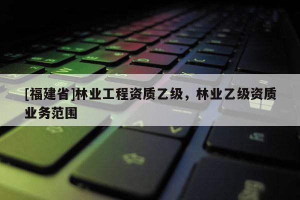 [福建省]林業(yè)工程資質(zhì)乙級(jí)，林業(yè)乙級(jí)資質(zhì)業(yè)務(wù)范圍