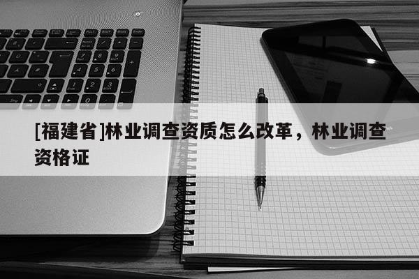 [福建省]林業(yè)調(diào)查資質(zhì)怎么改革，林業(yè)調(diào)查資格證
