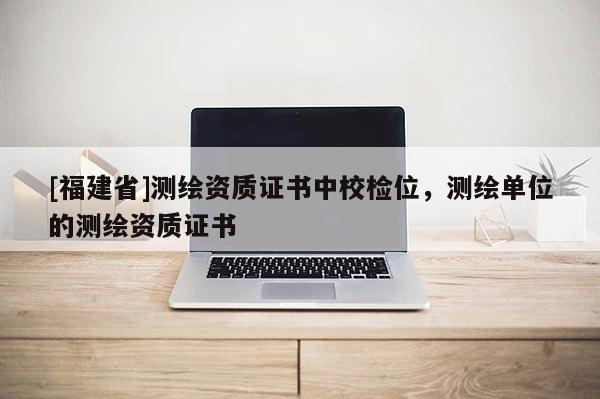 [福建省]測繪資質(zhì)證書中校檢位，測繪單位的測繪資質(zhì)證書