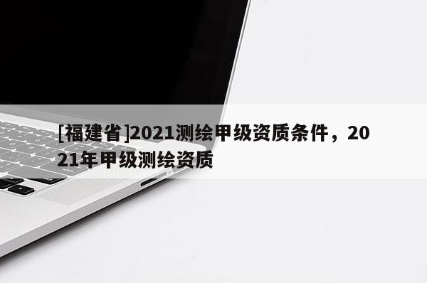 [福建省]2021測(cè)繪甲級(jí)資質(zhì)條件，2021年甲級(jí)測(cè)繪資質(zhì)