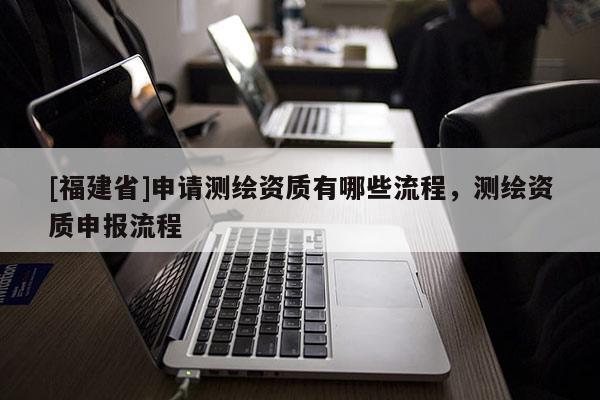 [福建省]申請(qǐng)測(cè)繪資質(zhì)有哪些流程，測(cè)繪資質(zhì)申報(bào)流程