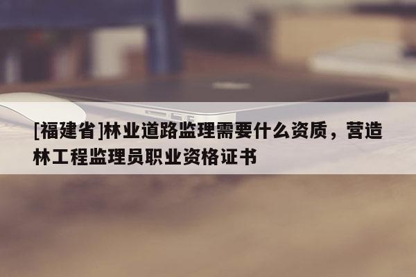 [福建省]林業(yè)道路監(jiān)理需要什么資質(zhì)，營(yíng)造林工程監(jiān)理員職業(yè)資格證書(shū)