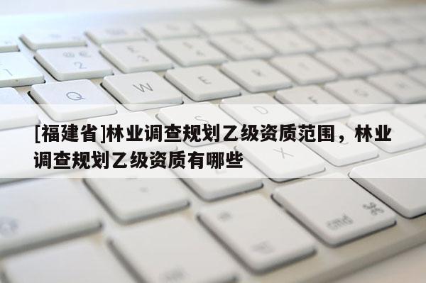 [福建省]林業(yè)調(diào)查規(guī)劃乙級(jí)資質(zhì)范圍，林業(yè)調(diào)查規(guī)劃乙級(jí)資質(zhì)有哪些