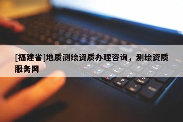 [福建省]地質(zhì)測繪資質(zhì)辦理咨詢，測繪資質(zhì)服務(wù)網(wǎng)