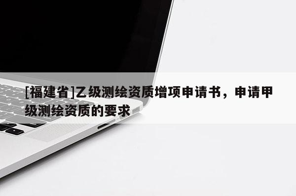 [福建省]乙級(jí)測(cè)繪資質(zhì)增項(xiàng)申請(qǐng)書，申請(qǐng)甲級(jí)測(cè)繪資質(zhì)的要求