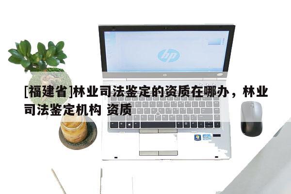 [福建省]林業(yè)司法鑒定的資質(zhì)在哪辦，林業(yè)司法鑒定機(jī)構(gòu) 資質(zhì)