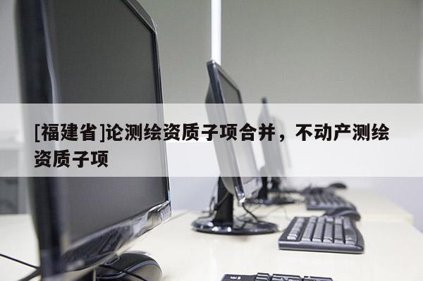 [福建省]論測(cè)繪資質(zhì)子項(xiàng)合并，不動(dòng)產(chǎn)測(cè)繪資質(zhì)子項(xiàng)