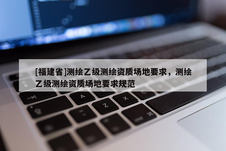 [福建省]測(cè)繪乙級(jí)測(cè)繪資質(zhì)場(chǎng)地要求，測(cè)繪乙級(jí)測(cè)繪資質(zhì)場(chǎng)地要求規(guī)范