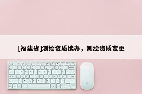 [福建省]測(cè)繪資質(zhì)續(xù)辦，測(cè)繪資質(zhì)變更