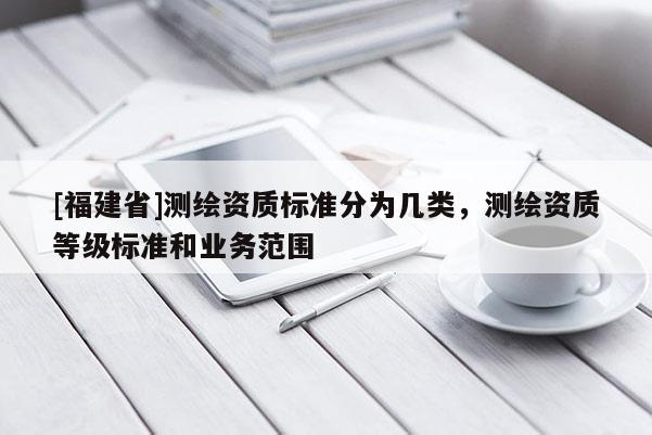 [福建省]測(cè)繪資質(zhì)標(biāo)準(zhǔn)分為幾類，測(cè)繪資質(zhì)等級(jí)標(biāo)準(zhǔn)和業(yè)務(wù)范圍