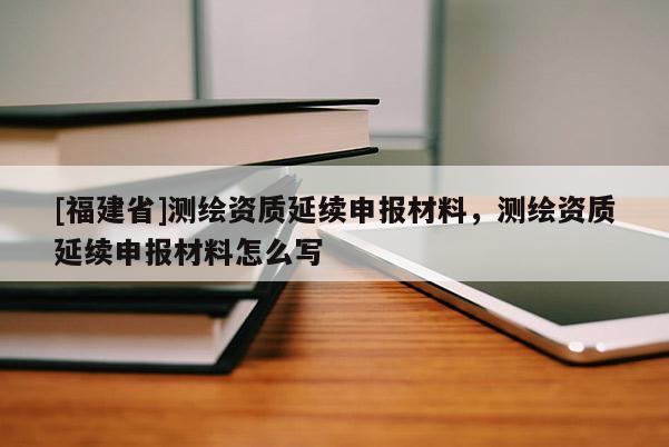 [福建省]測(cè)繪資質(zhì)延續(xù)申報(bào)材料，測(cè)繪資質(zhì)延續(xù)申報(bào)材料怎么寫