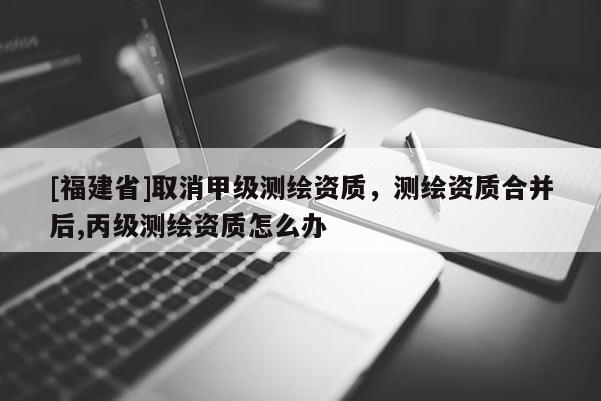 [福建省]取消甲級測繪資質(zhì)，測繪資質(zhì)合并后,丙級測繪資質(zhì)怎么辦
