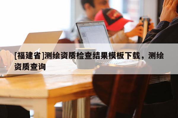 [福建省]測繪資質(zhì)檢查結(jié)果模板下載，測繪資質(zhì)查詢