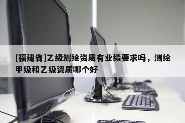 [福建省]乙級測繪資質(zhì)有業(yè)績要求嗎，測繪甲級和乙級資質(zhì)哪個好