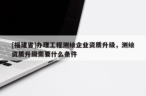 [福建省]辦理工程測繪企業(yè)資質(zhì)升級，測繪資質(zhì)升級需要什么條件