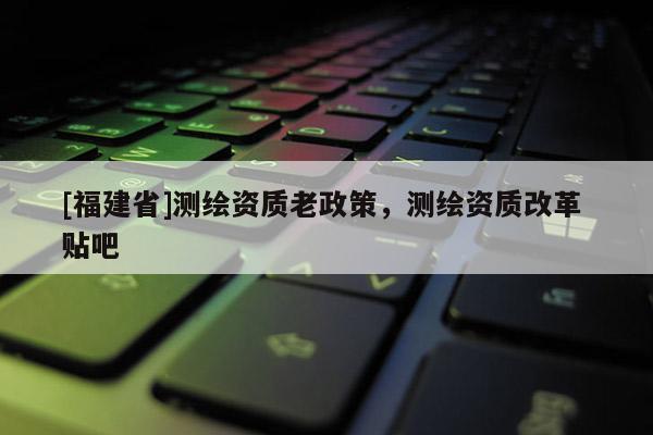 [福建省]測繪資質(zhì)老政策，測繪資質(zhì)改革 貼吧