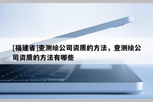 [福建省]查測繪公司資質(zhì)的方法，查測繪公司資質(zhì)的方法有哪些