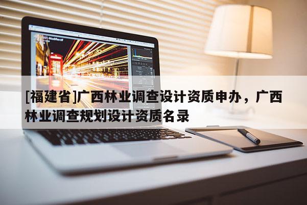 [福建省]廣西林業(yè)調(diào)查設(shè)計(jì)資質(zhì)申辦，廣西林業(yè)調(diào)查規(guī)劃設(shè)計(jì)資質(zhì)名錄