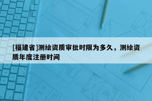 [福建省]測(cè)繪資質(zhì)審批時(shí)限為多久，測(cè)繪資質(zhì)年度注冊(cè)時(shí)間