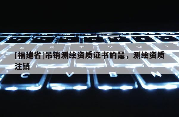 [福建省]吊銷測(cè)繪資質(zhì)證書(shū)的是，測(cè)繪資質(zhì)注銷