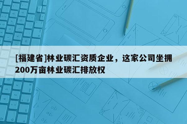 [福建省]林業(yè)碳匯資質(zhì)企業(yè)，這家公司坐擁200萬畝林業(yè)碳匯排放權(quán)